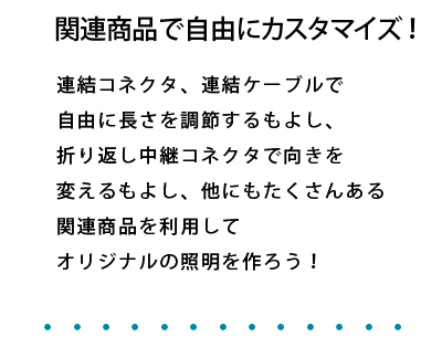 関連商品で自由にカスタマイズ！ 連結コネクタ、連結ケーブルで自由に長さを調節するもよし、折り返し中継コネクタで向きを変えるもよし、他にもたくさんある関連商品を利用してオリジナルの照明を作ろう！