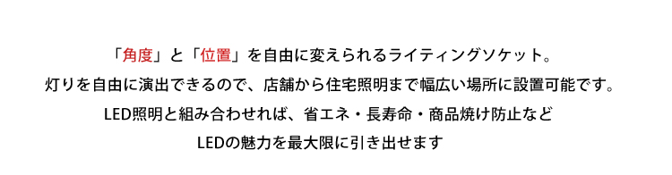 「角度」と「位置」を自由に変えられるライティングソケット。灯りを自由に演出できるので、店舗から住宅照明まで幅広い場所に設置可能です。LED照明と組み合わせれば、省エネ・長寿命・商品焼け防止などLEDの魅力を最大限に引き出せます