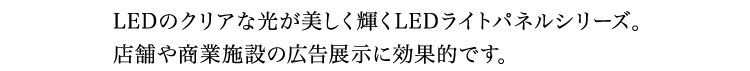 LEDのクリアな光が美しく輝くLEDライトパネルシリーズ。店舗や商業施設の広告展示に効果的です。