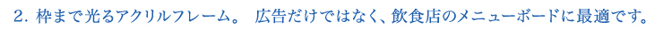 2.枠まで光るアクリルフレーム。広告だけではなく、飲食店のメニューボードに最適です。