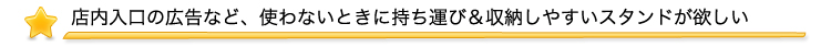 店内入口の広告など、使わないときに持ち運び＆収納しやすいスタンドが欲しい