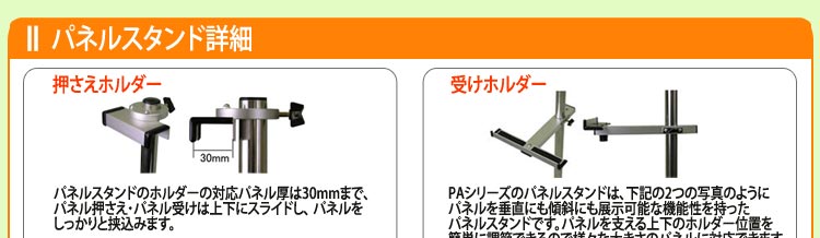 押さえホルダー　パネルスタンドのホルダーの対応パネル厚は30mmまで、
パネル押さえ・パネル受けは上下にスライドし、 パネルを
しっかりと挟込みます。　受けホルダー　PAシリーズのパネルスタンドは、下記の2つの写真のように
パネルを垂直にも傾斜にも展示可能な機能性を持った
パネルスタンドです。パネルを支える上下のホルダー位置を
簡単に調節できるので様々な大きさのパネルに対応できます。