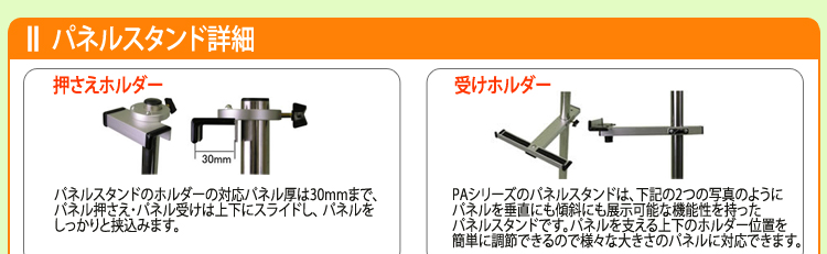 押さえホルダー　パネルスタンドのホルダーの対応パネル厚は30mmまで、
パネル押さえ・パネル受けは上下にスライドし、 パネルを
しっかりと挟込みます。　受けホルダー　PAシリーズのパネルスタンドは、下記の2つの写真のように
パネルを垂直にも傾斜にも展示可能な機能性を持った
パネルスタンドです。パネルを支える上下のホルダー位置を
簡単に調節できるので様々な大きさのパネルに対応できます。